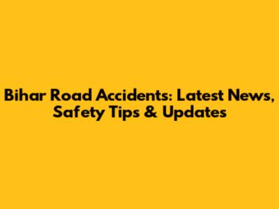 Bihar Road Accidents: Latest News, Safety Tips & Updates