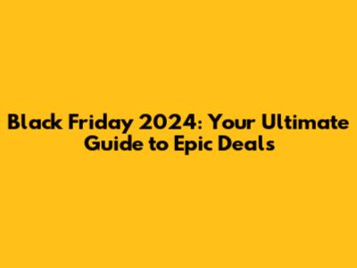 Black Friday 2024: Your Ultimate Guide to Epic Deals