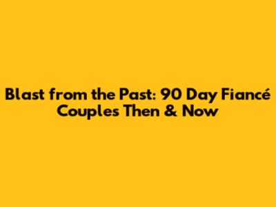 Blast from the Past: 90 Day Fiancé Couples Then & Now