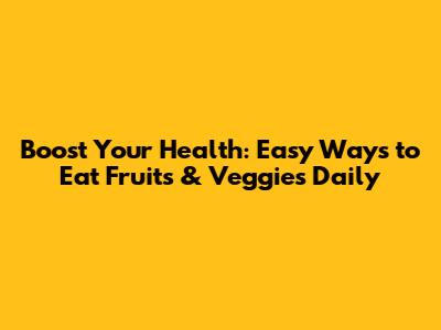 Boost Your Health: Easy Ways to Eat Fruits & Veggies Daily