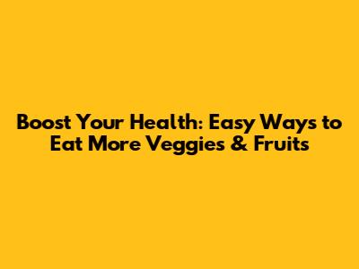 Boost Your Health: Easy Ways to Eat More Veggies & Fruits