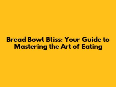 Bread Bowl Bliss: Your Guide to Mastering the Art of Eating