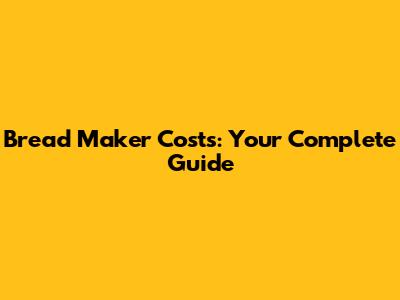 Bread Maker Costs: Your Complete Guide