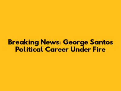 Breaking News: George Santos' Political Career Under Fire