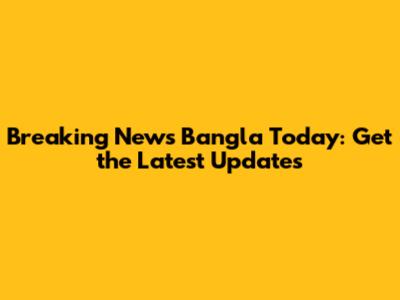 Breaking News Bangla Today: Get the Latest Updates