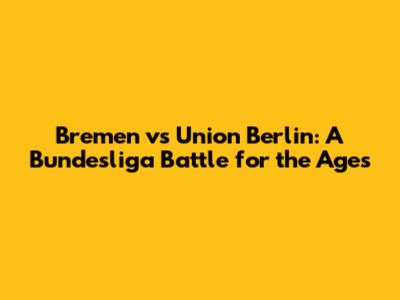 Bremen vs Union Berlin: A Bundesliga Battle for the Ages