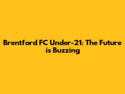 Brentford FC Under-21: The Future is Buzzing