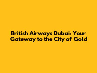 British Airways Dubai: Your Gateway to the City of Gold