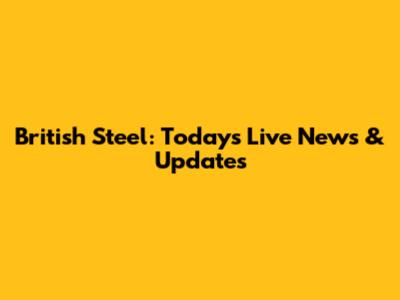 British Steel: Today's Live News & Updates