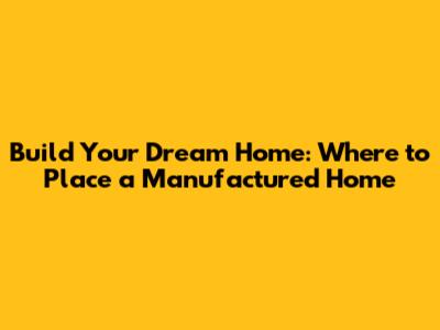 Build Your Dream Home: Where to Place a Manufactured Home