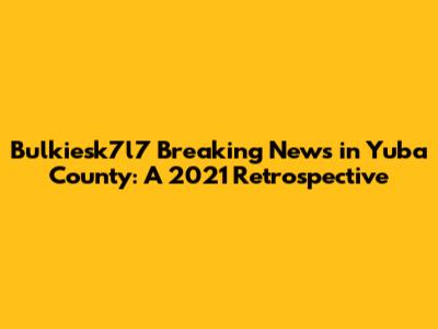 Bulkiesk7l7 Breaking News in Yuba County: A 2021 Retrospective