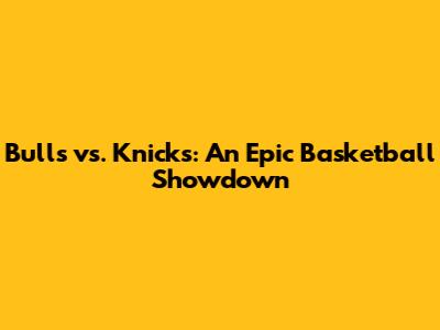 Bulls vs. Knicks: An Epic Basketball Showdown