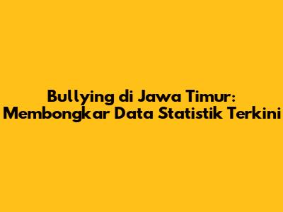 Bullying di Jawa Timur: Membongkar Data Statistik Terkini