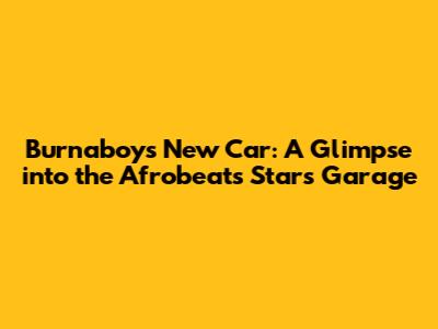 Burnaboy's New Car: A Glimpse into the Afrobeats Star's Garage