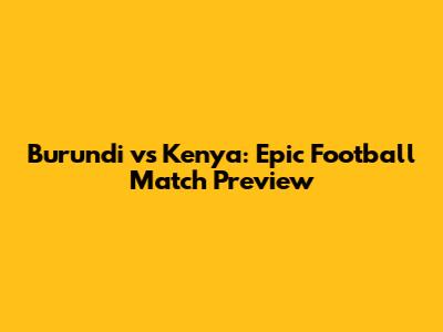 Burundi vs Kenya: Epic Football Match Preview