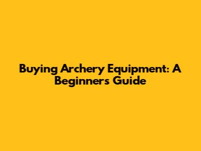 Buying Archery Equipment: A Beginner's Guide