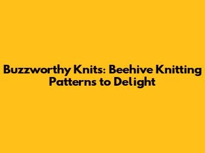 Buzzworthy Knits: Beehive Knitting Patterns to Delight