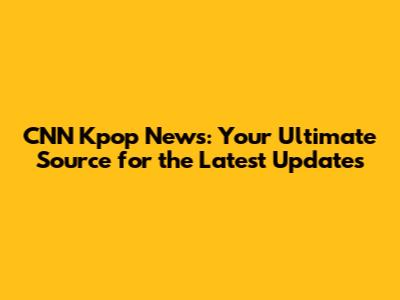 CNN Kpop News: Your Ultimate Source for the Latest Updates