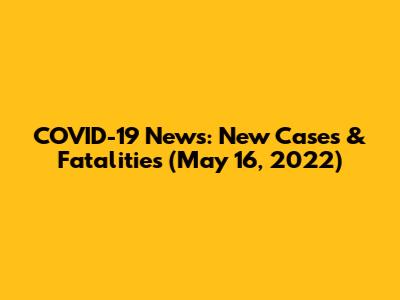 COVID-19 News: New Cases & Fatalities (May 16, 2022)
