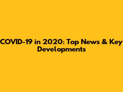 COVID-19 in 2020: Top News & Key Developments