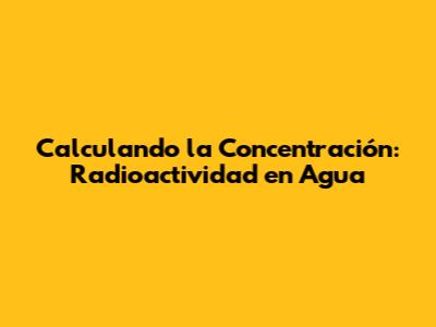 Calculando la Concentración: Radioactividad en Agua