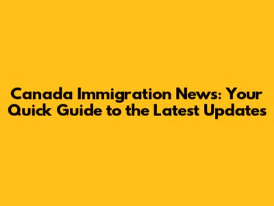 Canada Immigration News: Your Quick Guide to the Latest Updates