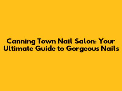 Canning Town Nail Salon: Your Ultimate Guide to Gorgeous Nails