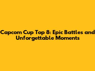 Capcom Cup Top 8: Epic Battles and Unforgettable Moments