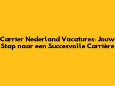 Carrier Nederland Vacatures: Jouw Stap naar een Succesvolle Carrière