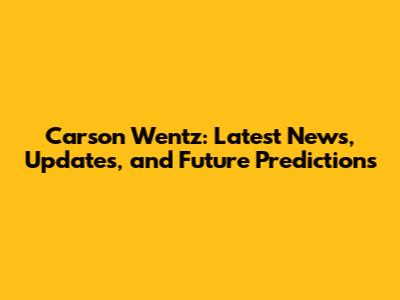 Carson Wentz: Latest News, Updates, and Future Predictions