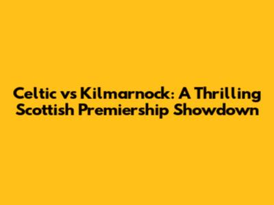 Celtic vs Kilmarnock: A Thrilling Scottish Premiership Showdown