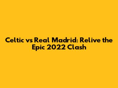Celtic vs Real Madrid: Relive the Epic 2022 Clash