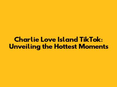 Charlie Love Island TikTok: Unveiling the Hottest Moments