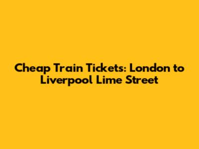Cheap Train Tickets: London to Liverpool Lime Street