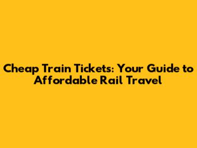 Cheap Train Tickets: Your Guide to Affordable Rail Travel