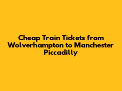 Cheap Train Tickets from Wolverhampton to Manchester Piccadilly