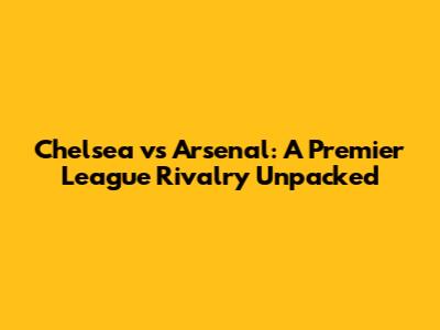 Chelsea vs Arsenal: A Premier League Rivalry Unpacked