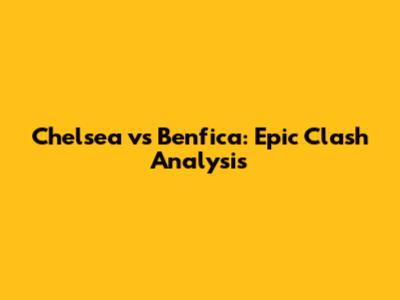 Chelsea vs Benfica: Epic Clash Analysis
