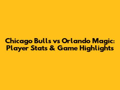 Chicago Bulls vs Orlando Magic: Player Stats & Game Highlights