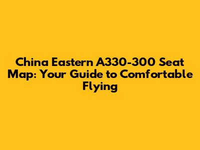 China Eastern A330-300 Seat Map: Your Guide to Comfortable Flying