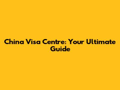 China Visa Centre: Your Ultimate Guide