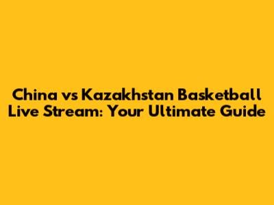 China vs Kazakhstan Basketball Live Stream: Your Ultimate Guide
