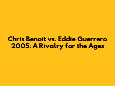 Chris Benoit vs. Eddie Guerrero 2005: A Rivalry for the Ages
