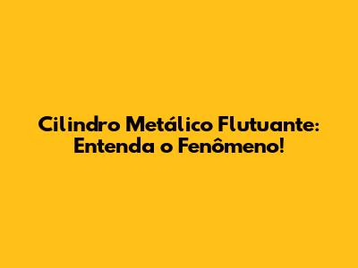 Cilindro Metálico Flutuante: Entenda o Fenômeno!