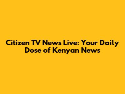 Citizen TV News Live: Your Daily Dose of Kenyan News