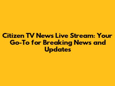 Citizen TV News Live Stream: Your Go-To for Breaking News and Updates