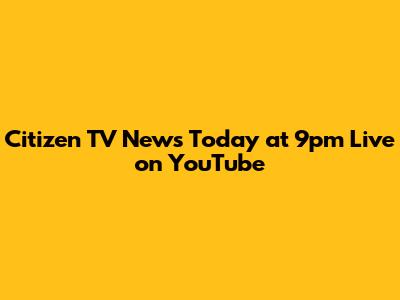Citizen TV News Today at 9pm Live on YouTube