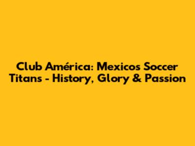 Club América: Mexico's Soccer Titans - History, Glory & Passion