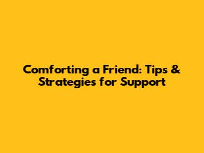 Comforting a Friend: Tips & Strategies for Support