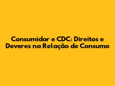 Consumidor e CDC: Direitos e Deveres na Relação de Consumo